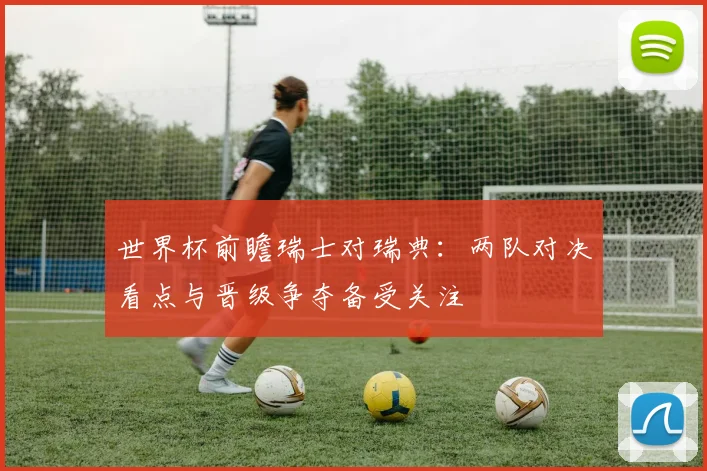 世界杯前瞻瑞士对瑞典：两队对决看点与晋级争夺备受关注