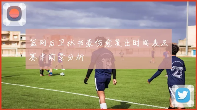 篮网后卫林书豪伤愈复出时间表及赛季前景分析
