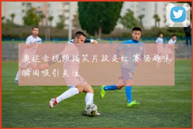 奥运会视频搞笑片段走红 赛场趣味瞬间吸引关注