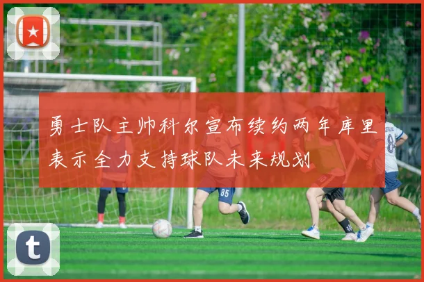 勇士队主帅科尔宣布续约两年库里表示全力支持球队未来规划