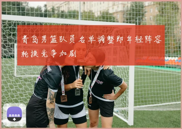 青岛男篮队员名单调整即年轻阵容轮换竞争加剧