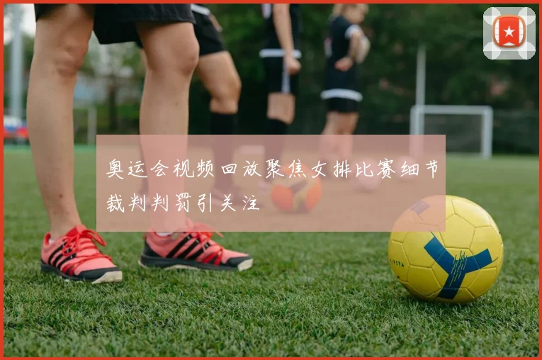 奥运会视频回放聚焦女排比赛细节裁判判罚引关注