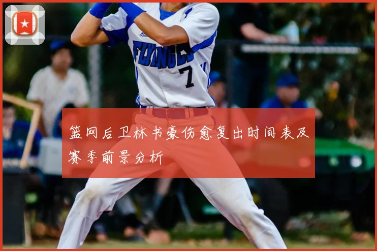篮网后卫林书豪伤愈复出时间表及赛季前景分析