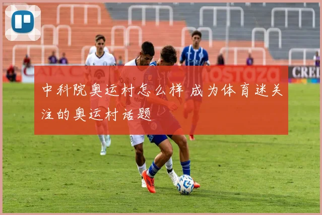 中科院奥运村怎么样 成为体育迷关注的奥运村话题