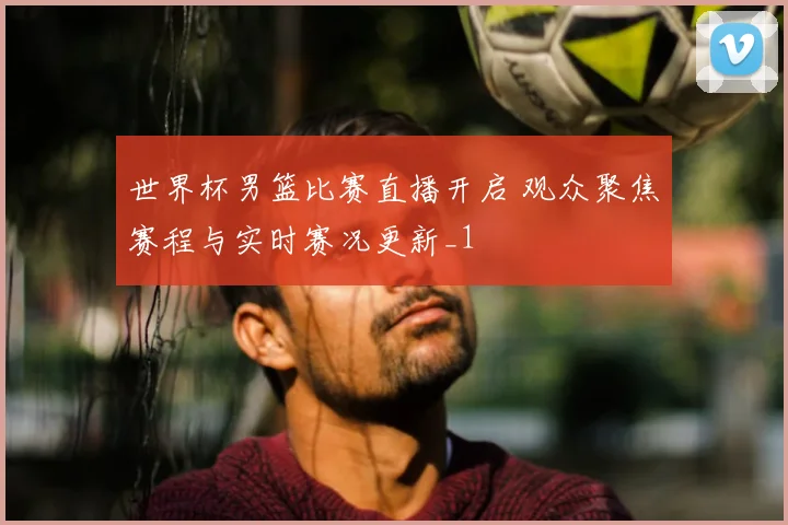 世界杯男篮比赛直播开启 观众聚焦赛程与实时赛况更新_1