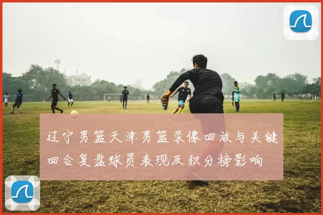 辽宁男篮天津男篮录像回放与关键回合复盘球员表现及积分榜影响