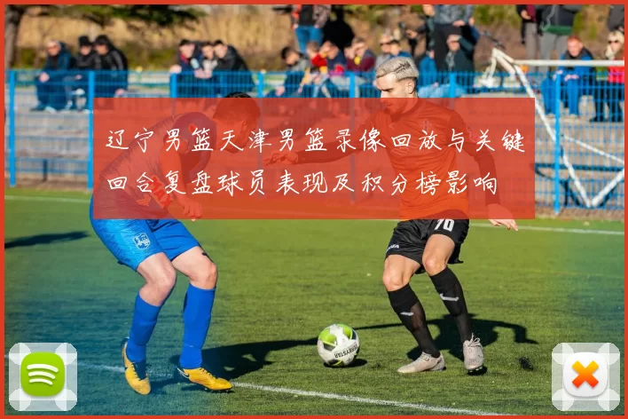 辽宁男篮天津男篮录像回放与关键回合复盘球员表现及积分榜影响