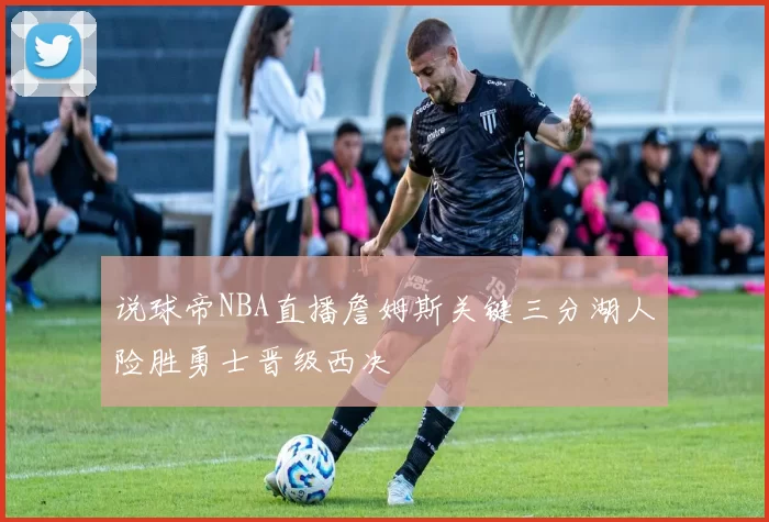 说球帝NBA直播詹姆斯关键三分湖人险胜勇士晋级西决