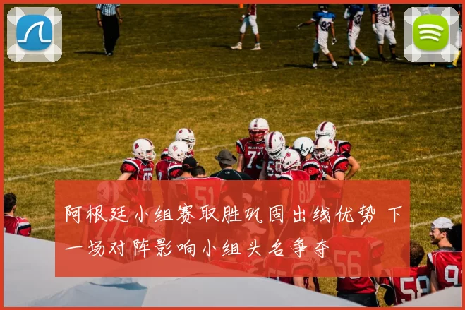 阿根廷小组赛取胜巩固出线优势 下一场对阵影响小组头名争夺