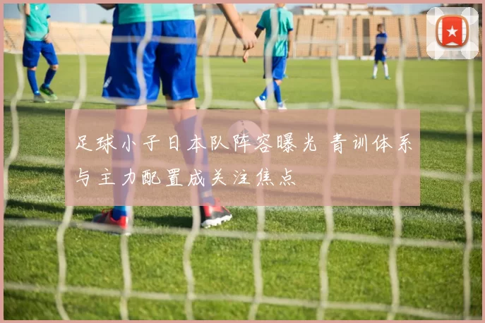 足球小子日本队阵容曝光 青训体系与主力配置成关注焦点