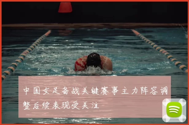 中国女足备战关键赛事主力阵容调整后续表现受关注