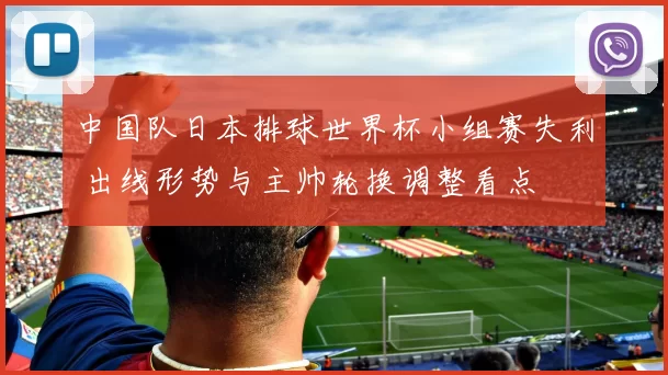 中国队日本排球世界杯小组赛失利 出线形势与主帅轮换调整看点
