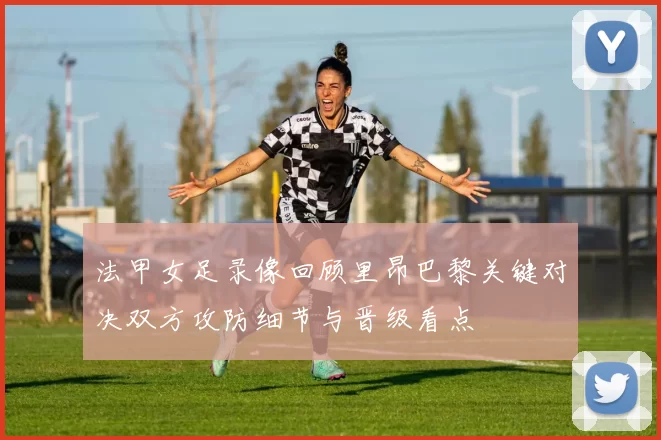 法甲女足录像回顾里昂巴黎关键对决双方攻防细节与晋级看点