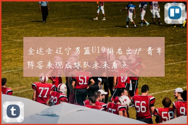 全运会辽宁男篮U19排名出炉 青年阵容表现成球队未来看点