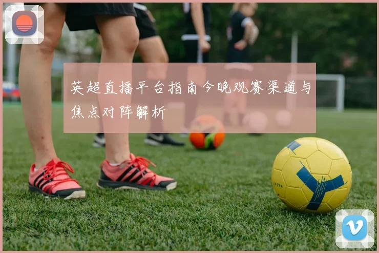 英超直播平台指南今晚观赛渠道与焦点对阵解析