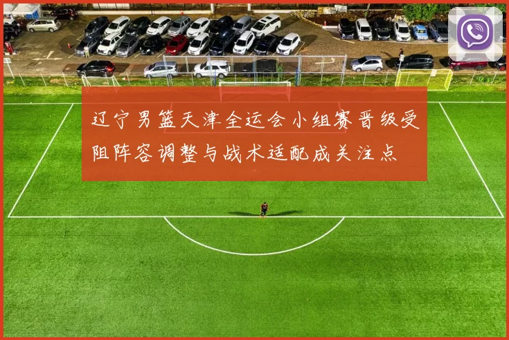 辽宁男篮天津全运会小组赛晋级受阻阵容调整与战术适配成关注点