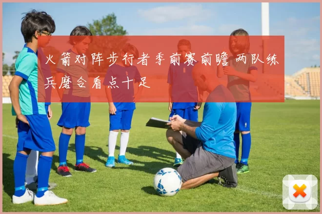 火箭对阵步行者季前赛前瞻 两队练兵磨合看点十足
