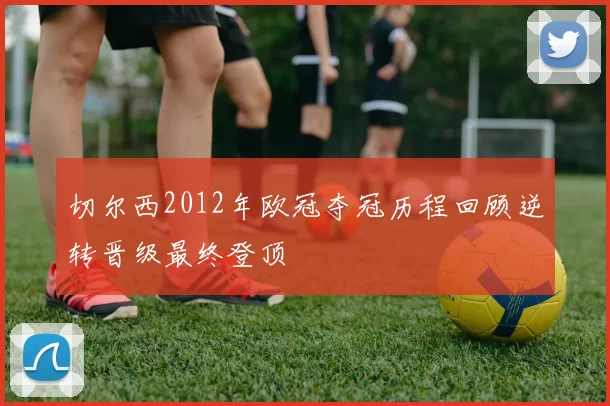 切尔西2012年欧冠夺冠历程回顾逆转晋级最终登顶