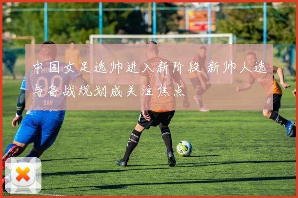 中国女足选帅进入新阶段 新帅人选与备战规划成关注焦点