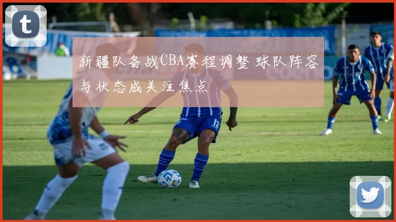 新疆队备战CBA赛程调整 球队阵容与状态成关注焦点