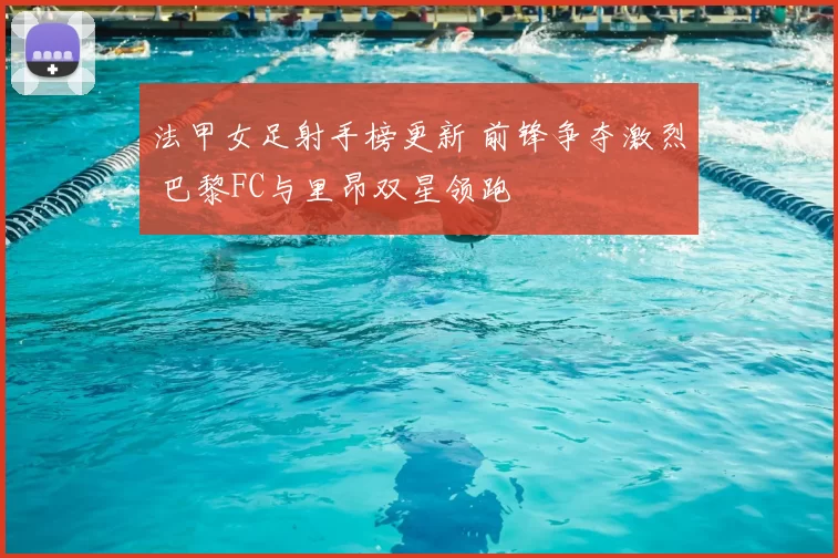 法甲女足射手榜更新 前锋争夺激烈 巴黎FC与里昂双星领跑
