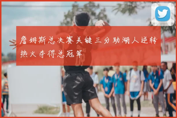 詹姆斯总决赛关键三分助湖人逆转热火夺得总冠军