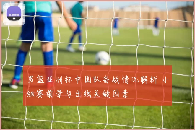 男篮亚洲杯中国队备战情况解析 小组赛前景与出线关键因素
