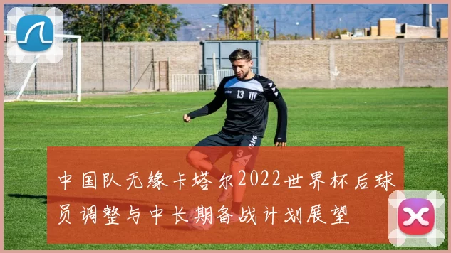 中国队无缘卡塔尔2022世界杯后球员调整与中长期备战计划展望