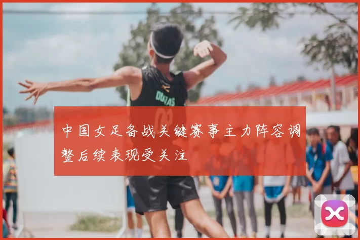 中国女足备战关键赛事主力阵容调整后续表现受关注