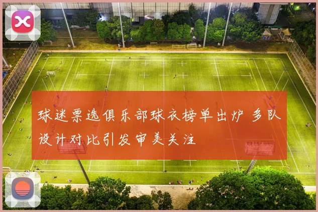 球迷票选俱乐部球衣榜单出炉 多队设计对比引发审美关注