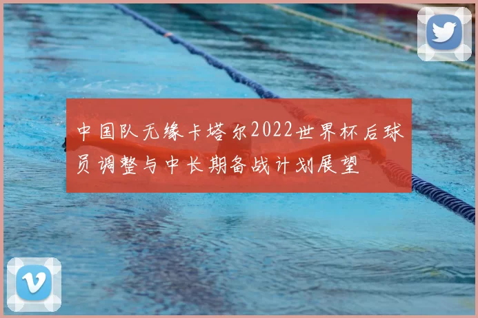 中国队无缘卡塔尔2022世界杯后球员调整与中长期备战计划展望