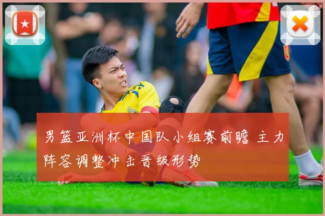 男篮亚洲杯中国队小组赛前瞻 主力阵容调整冲击晋级形势