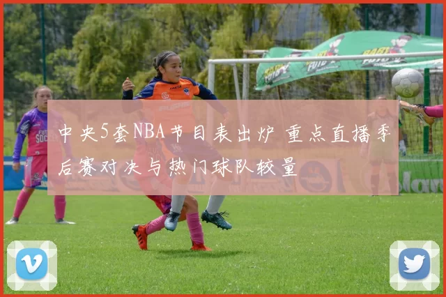 中央5套NBA节目表出炉 重点直播季后赛对决与热门球队较量