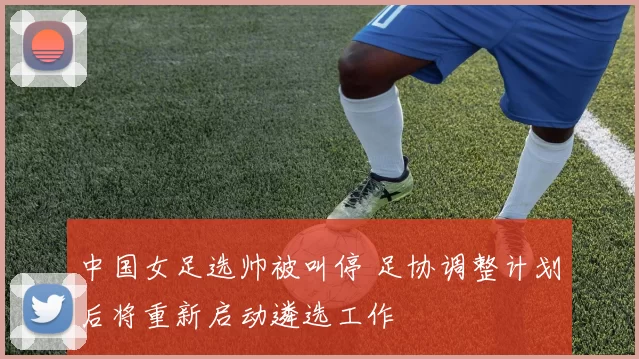中国女足选帅被叫停 足协调整计划后将重新启动遴选工作