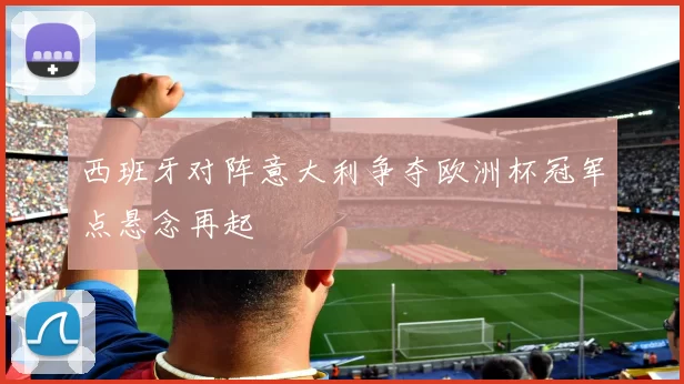 西班牙对阵意大利争夺欧洲杯冠军点悬念再起