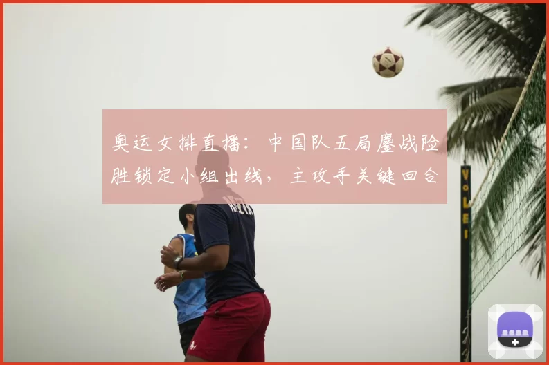 奥运女排直播：中国队五局鏖战险胜锁定小组出线，主攻手关键回合得分