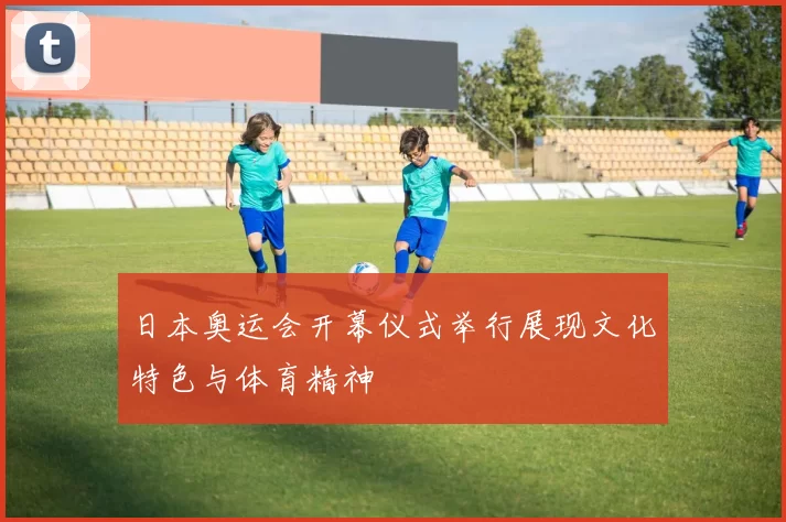 日本奥运会开幕仪式举行展现文化特色与体育精神