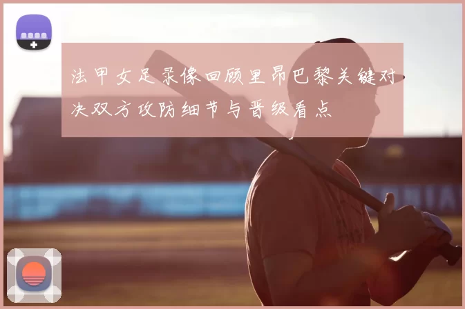 法甲女足录像回顾里昂巴黎关键对决双方攻防细节与晋级看点