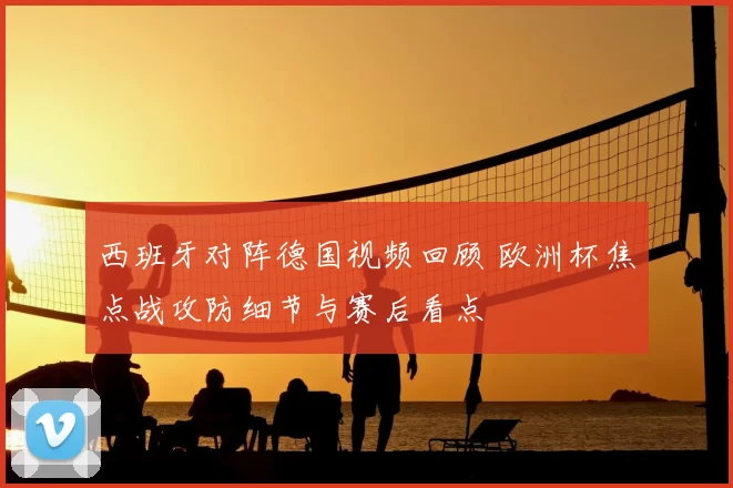 西班牙对阵德国视频回顾 欧洲杯焦点战攻防细节与赛后看点