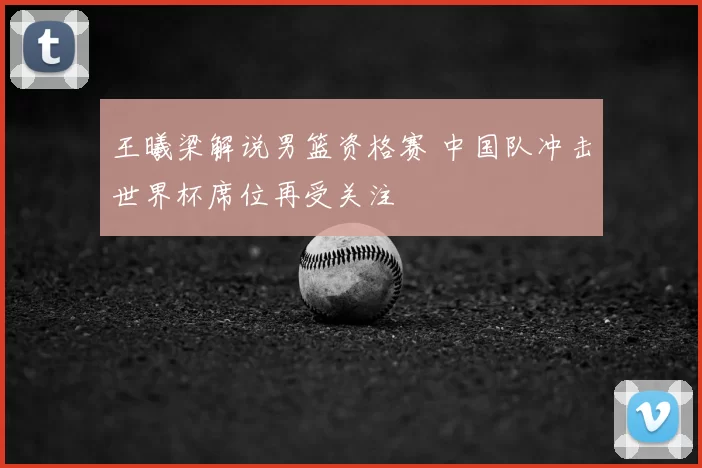 王曦梁解说男篮资格赛 中国队冲击世界杯席位再受关注