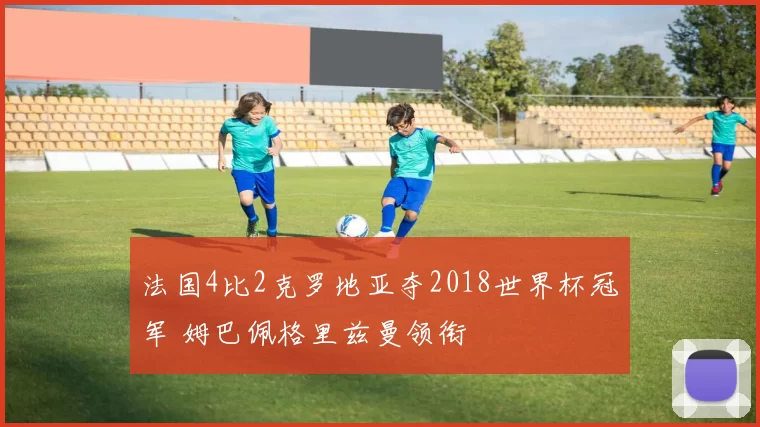 法国4比2克罗地亚夺2018世界杯冠军 姆巴佩格里兹曼领衔