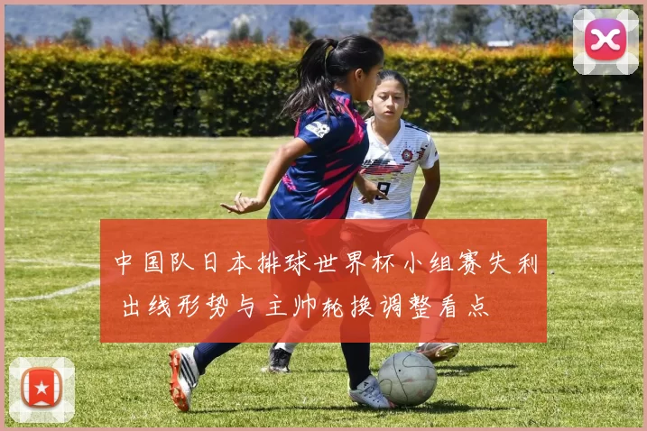中国队日本排球世界杯小组赛失利 出线形势与主帅轮换调整看点