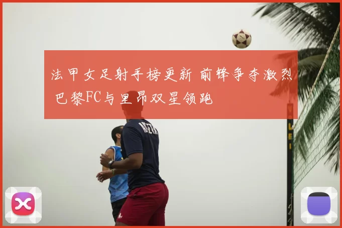 法甲女足射手榜更新 前锋争夺激烈 巴黎FC与里昂双星领跑