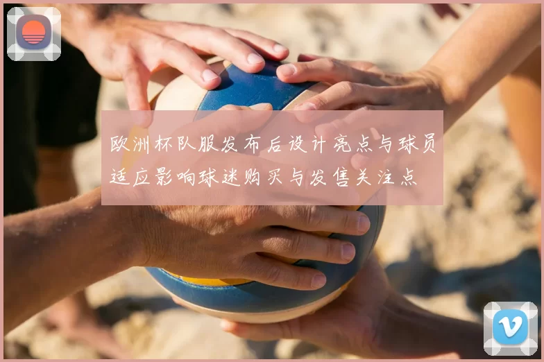 欧洲杯队服发布后设计亮点与球员适应影响球迷购买与发售关注点