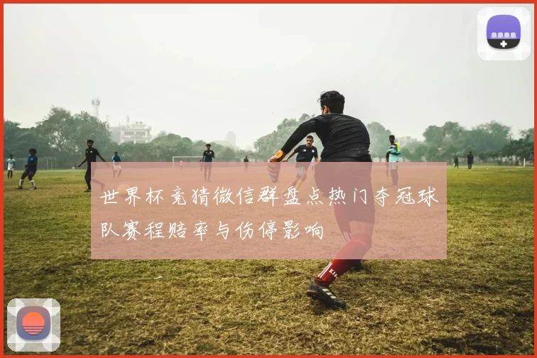 世界杯竞猜微信群盘点热门夺冠球队赛程赔率与伤停影响