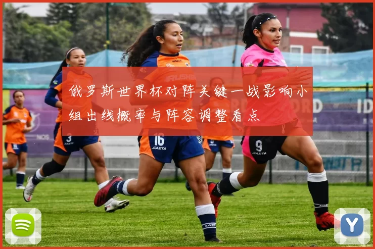 俄罗斯世界杯对阵关键一战影响小组出线概率与阵容调整看点