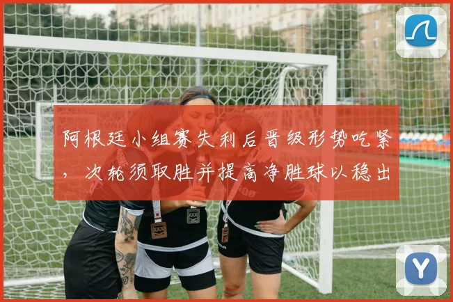 阿根廷小组赛失利后晋级形势吃紧,次轮须取胜并提高净胜球以稳出线