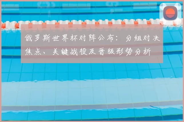 俄罗斯世界杯对阵公布：分组对决焦点、关键战役及晋级形势分析