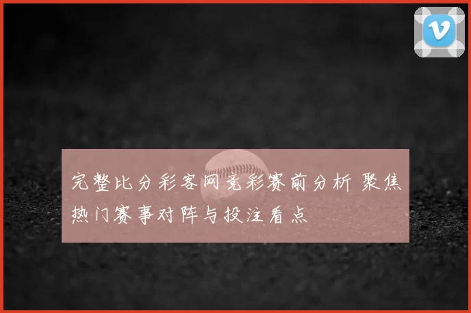 完整比分彩客网竞彩赛前分析 聚焦热门赛事对阵与投注看点